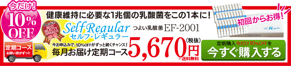つよい乳酸菌EF-2001 健康維持に必要な1兆個の乳酸菌をこの1本に! 「今だけ！10％OFF?」「定期コースはお買い得がずっと！」「初回からお得！」「ポコチェ ベストビューティーアワード受賞！」「今お申込みで、10％OFFがずっと続くチャンス！」セルフ・レギュラー 毎月お届け定期コース 5,832円(税込)(※送料無料)定期購入今だけ10％OFF！を「今すぐ購入する」