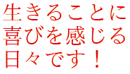 生きることに喜びを感じる日々です！